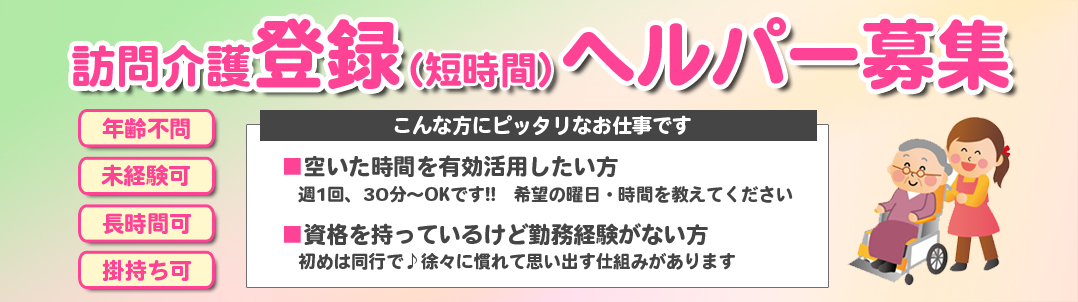 訪問介護登録（短時間）ヘルパー大募集　年齢不問　未経験可　長時間可　掛持ち可　こんな方にピッタリなお仕事です、■空いた時間を有効活用したい方　週1回、30分～OKです。希望の曜日・時間を教えてください。■資格を持っているけど勤務経験がない方　初めは同行で。徐々に慣れて思い出す仕組みがあります。